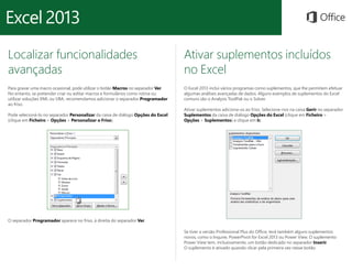 Localizar funcionalidades 
avançadas 
Para gravar uma macro ocasional, pode utilizar o botão Macros no separador Ver. 
No entanto, se pretender criar ou editar macros e formulários como rotina ou 
utilizar soluções XML ou VBA, recomendamos adicionar o separador Programador 
ao friso. 
Pode selecioná-lo no separador Personalizar da caixa de diálogo Opções do Excel 
(clique em Ficheiro > Opções > Personalizar o Friso). 
Ativar suplementos incluídos 
no Excel 
O Excel 2013 inclui vários programas como suplementos, que lhe permitem efetuar 
algumas análises avançadas de dados. Alguns exemplos de suplementos do Excel 
comuns são o Analysis ToolPak ou o Solver. 
Ativar suplementos adiciona-os ao friso. Selecione-nos na caixa Gerir no separador 
Suplementos da caixa de diálogo Opções do Excel (clique em Ficheiro > 
Opções > Suplementos) e clique em Ir. 
O separador Programador aparece no friso, à direita do separador Ver. 
Se tiver a versão Professional Plus do Office, terá também alguns suplementos 
novos, como o Inquire, PowerPivot for Excel 2013 ou Power View. O suplemento 
Power View tem, inclusivamente, um botão dedicado no separador Inserir. 
O suplemento é ativado quando clicar pela primeira vez nesse botão. 
