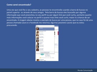 Como serei encontrado?Uma vez que você fez o seu cadastro, as pessoas te encontrarão usando a barra de buscas no painel superior  ou através de seus amigos.  Pela barra de buscas eles buscarão por alguma informação que você preencheu no seu perfil ou por algum link que você curtiu, portanto quanto mais informações você colocar no perfil e quanto mais links você curtir, maior é a chance de ser encontrada. A imagem abaixo mostra o exemplo de busca por uma pessoa, que no caso foi de uma pessoa chamada Laura e o Facebook me retornou algumas possíveis Lauras que eu estou procurando.Movida Comunicação