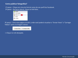 Como publicar fotografias?1º passo – Clique em cima do link do nome do seu perfil do Facebook.2º passo – Na barra lateral, clique no link fotos.3º passo – Uma nova página irá abrir, onde você poderá visualizar o “Enviar Fotos” e “Carregar Vídeos” como na imagem abaixo:-> Clique no Link desejado.Movida Comunicação