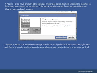 4 º passo – Uma nova janela irá abrir para que então você possa clicar em selecionar e escolher as fotos que deseja inserir no seu álbum. O Facebook permite que você coloque privacidade nos álbuns e permissões de amigos.5 º passo – Depois que o Facebook carregar suas fotos, você poderá adicionar uma descrição para cada foto e se desejar também poderá marcar algum amigo na foto. Lembre-se de salvar ao final!Movida Comunicação