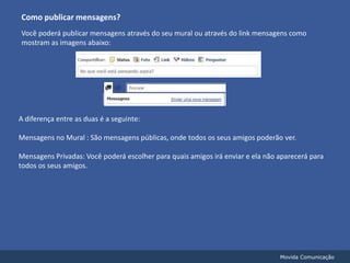 Como publicar mensagens?Você poderá publicar mensagens através do seu mural ou através do link mensagens como mostram as imagens abaixo:A diferença entre as duas é a seguinte:Mensagens no Mural : São mensagens públicas, onde todos os seus amigos poderão ver.Mensagens Privadas: Você poderá escolher para quais amigos irá enviar e ela não aparecerá para todos os seus amigos.Movida Comunicação