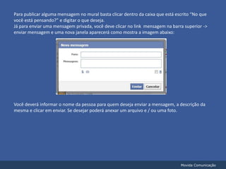 Para publicar alguma mensagem no mural basta clicar dentro da caixa que está escrito “No que você está pensando?” e digitar o que deseja.Já para enviar uma mensagem privada, você deve clicar no link  mensagem na barra superior -> enviar mensagem e uma nova janela aparecerá como mostra a imagem abaixo:Você deverá informar o nome da pessoa para quem deseja enviar a mensagem, a descrição da mesma e clicar em enviar. Se desejar poderá anexar um arquivo e / ou uma foto.Movida Comunicação