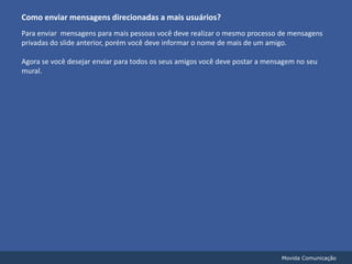 Como enviar mensagens direcionadas a mais usuários?Para enviar  mensagens para mais pessoas você deve realizar o mesmo processo de mensagens privadas do slide anterior, porém você deve informar o nome de mais de um amigo. Agora se você desejar enviar para todos os seus amigos você deve postar a mensagem no seu mural.Movida Comunicação