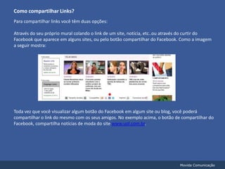 Como compartilhar Links?Para compartilhar links você têm duas opções:Através do seu próprio mural colando o link de um site, notícia, etc..ou através do curtir do Facebook que aparece em alguns sites, ou pelo botão compartilhar do Facebook. Como a imagem a seguir mostra:Toda vez que você visualizar algum botão do Facebook em algum site ou blog, você poderá compartilhar o link do mesmo com os seus amigos. No exemplo acima, o botão de compartilhar do Facebook, compartilha notícias de moda do site www.uol.com.br.Movida Comunicação