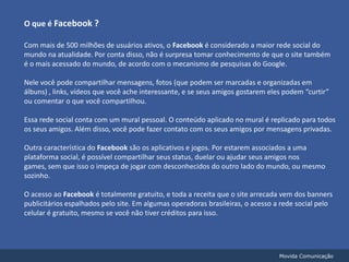 O que é Facebook ?Com mais de 500 milhões de usuários ativos, o Facebook é considerado a maior rede social do mundo na atualidade. Por conta disso, não é surpresa tomar conhecimento de que o site também é o mais acessado do mundo, de acordo com o mecanismo de pesquisas do Google.Nele você pode compartilhar mensagens, fotos (que podem ser marcadas e organizadas em álbuns) , links, vídeos que você ache interessante, e se seus amigos gostarem eles podem “curtir” ou comentar o que você compartilhou.Essa rede social conta com um mural pessoal. O conteúdo aplicado no mural é replicado para todos os seus amigos. Além disso, você pode fazer contato com os seus amigos por mensagens privadas.Outra característica do Facebook são os aplicativos e jogos. Por estarem associados a uma plataforma social, é possível compartilhar seus status, duelar ou ajudar seus amigos nos games, sem que isso o impeça de jogar com desconhecidos do outro lado do mundo, ou mesmo sozinho.O acesso ao Facebook é totalmente gratuito, e toda a receita que o site arrecada vem dos banners publicitários espalhados pelo site. Em algumas operadoras brasileiras, o acesso a rede social pelo celular é gratuito, mesmo se você não tiver créditos para isso.Movida Comunicação