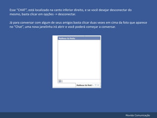 Esse “CHAT”, está localizado na canto inferior direito, e se você desejar desconectar do mesmo, basta clicar em opções -> desconectar.Já para conversar com algum de seus amigos basta clicar duas vezes em cima da foto que aparece no “Chat”, uma nova janelinha irá abrir e você poderá começar a conversar.Movida Comunicação
