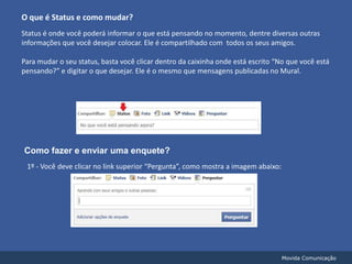 O que é Status e como mudar?Status é onde você poderá informar o que está pensando no momento, dentre diversas outras informações que você desejar colocar. Ele é compartilhado com  todos os seus amigos.Para mudar o seu status, basta você clicar dentro da caixinha onde está escrito “No que você está pensando?” e digitar o que desejar. Ele é o mesmo que mensagens publicadas no Mural.Como fazer e enviar uma enquete?1º - Você deve clicar no link superior “Pergunta”, como mostra a imagem abaixo:Movida Comunicação