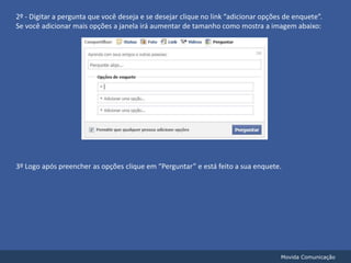 2º - Digitar a pergunta que você deseja e se desejar clique no link “adicionar opções de enquete”.Se você adicionar mais opções a janela irá aumentar de tamanho como mostra a imagem abaixo:3º Logo após preencher as opções clique em “Perguntar” e está feito a sua enquete. Movida Comunicação