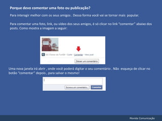 Porque devo comentar uma foto ou publicação?Para interagir melhor com os seus amigos . Dessa forma você vai se tornar mais  popular.Para comentar uma foto, link, ou vídeo dos seus amigos, é só clicar no link “comentar” abaixo dos posts. Como mostra a imagem a seguir:Uma nova janela irá abrir , onde você poderá digitar o seu comentário . Não  esqueça de clicar no botão “comentar” depois , para salvar o mesmo!Movida Comunicação