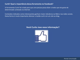 Curtir! Qual a importância dessa ferramenta no Facebook?A Ferramenta Curtir foi criada para que uma pessoa possa dizer a todos que ela gosta de determinado conteúdo na internet.Conteúdos indicados como interessantes ganham maior relevância na Web e nas redes sociais.Desta forma é muito importante oferecer o botão curtir em um site ou blog.Você Curtiu isso essa informação?Movida Comunicação