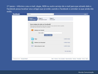 2 º passo – Informe o seu e-mail, skype, MSN ou outro serviço de e-mail para que através dele o Facebook possa localizar seus amigos que já estão usando o Facebook e convidar os que ainda não estão.Movida Comunicação