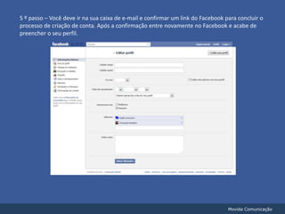 5 º passo – Você deve ir na sua caixa de e-mail e confirmar um link do Facebook para concluir o processo de criação de conta. Após a confirmação entre novamente no Facebook e acabe de preencher o seu perfil.Movida Comunicação