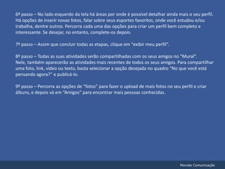 6º passo – No lado esquerdo da tela há áreas por onde é possível detalhar ainda mais o seu perfil. Há opções de inserir novas fotos, falar sobre seus esportes favoritos, onde você estudou e/ou trabalha, dentre outros. Percorra cada uma das opções para criar um perfil bem completo e interessante. Se desejar, no entanto, complete-os depois.7º passo – Assim que concluir todas as etapas, clique em “exibir meu perfil”.8º passo – Todas as suas atividades serão compartilhadas com os seus amigos no “Mural”. Nele, também aparecerão as atividades mais recentes de todos os seus amigos. Para compartilhar uma foto, link, vídeo ou texto, basta selecionar a opção desejada no quadro “No que você está pensando agora?” e publicá-lo.9º passo – Percorra as opções de “fotos” para fazer o upload de mais fotos no seu perfil e criar álbuns, e depois vá em “Amigos” para encontrar mais pessoas conhecidas.Movida Comunicação