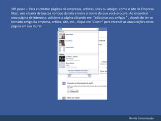 10º passo – Para encontrar páginas de empresas, artistas, sites ou amigos, como o site da Empresa Skazi, use a barra de buscas no topo da tela e insira o nome do que você procura. Ao encontrar uma página de interesse, adicione a página clicando em  “adicionar aos amigos ” , depois de ter se tornado amigo da empresa, artista, site, etc., clique em “Curtir” para receber as atualizações desta página em seu mural.Movida Comunicação