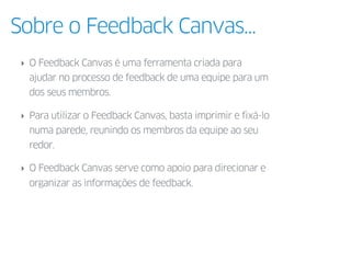 Sobre o Feedback Canvas...
‣ O Feedback Canvas é uma ferramenta criada para
ajudar no processo de feedback de uma equipe p...
