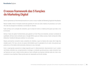 Ferramentas de Marketing Digital: O guia para você conhecer e escolher as melhores ferramentas para o seu negócio 11
Onossoframeworkdas5funções
doMarketingDigital
Vamos apresentar as ferramentas levando em conta o nosso modelo de Marketing Digital de Resultados.
Nesse modelo, temos 5 funções essenciais girando em torno do funil, criando um processo e um cami-
nho claro da atração de visitantes à conversão em clientes.
Tudo começa com a atração de visitantes, que é a base do funil e a matéria prima para que todo o res-
to funcione.
Vemos 3 tipos de ações fundamentais para garantir um bom fluxo de visitantes: produzir conteúdo de
qualidade, otimizar esse conteúdo para o Google (SEO) e para as mídias sociais e fazer compra de mídia
(Adwords, Facebook Ads) para acelerar no curto prazo.
Depois precisamos converter esses visitantes em clientes, o que na maioria dos casos não é algo tão
simples assim. Por isso, cria-se um passo intermediário que é a geração de um Lead: uma pessoa que
preenche um formulário demonstrando interesse no seu mercado.
Com o Lead gerado, passamos à etapa seguinte que é o relacionamento. Basicamente é ouvir o poten-
cial cliente, entender seu comportamento e entregar o conteúdo que ele precisa a cada momento. Isso
vai fazendo com que o Lead se sinta cada vez mais confiante na empresa, entenda cada vez mais o seu
o produto e sua empresa e fique pronto para ser repassado ao time de vendas.
 