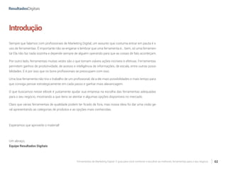 Ferramentas de Marketing Digital: O guia para você conhecer e escolher as melhores ferramentas para o seu negócio 02
Introdução
Sempre que falamos com profissionais de Marketing Digital, um assunto que costuma entrar em pauta é o
uso de ferramentas. É importante não se enganar e lembrar que uma ferramenta é... bem, só uma ferramen-
ta! Ela não faz nada sozinha e depende sempre de alguém operando para que as coisas de fato aconteçam.
Por outro lado, ferramentas muitas vezes são o que tornam viáveis ações incríveis e efetivas. Ferramentas
permitem ganhos de produtividade, de acesso e inteligência de informações, de escala, entre outras possi-
bilidades. E é por isso que os bons profissionais se preocupam com isso.
Uma boa ferramenta não tira o trabalho de um profissional, dá a ele mais possibilidades e mais tempo para
que consiga pensar estrategicamente em cada passo e ganhar mais alavancagem.
O que buscamos nesse eBook é justamente ajudar sua empresa na escolha das ferramentas adequadas
para o seu negócio, mostrando a que itens se atentar e algumas opções disponíveis no mercado.
Claro que várias ferramentas de qualidade podem ter ficado de fora, mas nossa ideia foi dar uma visão ge-
ral apresentando as categorias de produtos e as opções mais conhecidas.
Esperamos que aproveite o material!
Um abraço,
Equipe Resultados Digitais
 