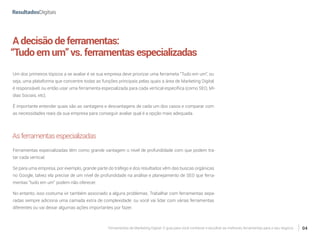 Ferramentas de Marketing Digital: O guia para você conhecer e escolher as melhores ferramentas para o seu negócio 04
Adecisãodeferramentas:
“Tudoemum”vs.ferramentasespecializadas
Um dos primeiros tópicos a se avaliar é se sua empresa deve priorizar uma ferrameta “Tudo em um”, ou
seja, uma plataforma que concentre todas as funções principais pelas quais a área de Marketing Digital
é responsável, ou então usar uma ferramenta especializada para cada vertical específica (como SEO, Mí-
dias Sociais, etc).
É importante entender quais são as vantagens e desvantagens de cada um dos casos e comparar com
as necessidades reais da sua empresa para conseguir avaliar qual é a opção mais adequada.
Asferramentasespecializadas
Ferramentas especializadas têm como grande vantagem o nível de profundidade com que podem tra-
tar cada vertical.
Se para uma empresa, por exemplo, grande parte do tráfego e dos resultados vêm das buscas orgânicas
no Google, talvez ela precise de um nível de profundidade na análise e planejamento de SEO que ferra-
mentas “tudo em um” podem não oferecer.
No entanto, isso costuma vir também associado a alguns problemas. Trabalhar com ferramentas sepa-
radas sempre adiciona uma camada extra de complexidade: ou você vai lidar com várias ferramentas
diferentes ou vai deixar algumas ações importantes por fazer.
 