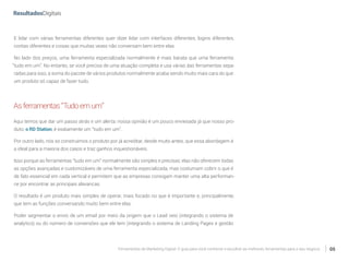 Ferramentas de Marketing Digital: O guia para você conhecer e escolher as melhores ferramentas para o seu negócio 05
E lidar com várias ferramentas diferentes quer dizer lidar com interfaces diferentes, logins diferentes,
contas diferentes e coisas que muitas vezes não conversam bem entre elas.
No lado dos preços, uma ferramenta especializada normalmente é mais barata que uma ferramenta
“tudo em um”. No entanto, se você precisa de uma atuação completa e usa várias das ferramentas sepa-
radas para isso, a soma do pacote de vários produtos normalmente acaba sendo muito mais cara do que
um produto só capaz de fazer tudo.
Asferramentas“Tudoemum”
Aqui temos que dar um passo atrás e um alerta: nossa opinião é um pouco enviesada já que nosso pro-
duto, o RD Station, é exatamente um “tudo em um”.
Por outro lado, nós só construímos o produto por já acreditar, desde muito antes, que essa abordagem é
a ideal para a maioria dos casos e traz ganhos inquestionáveis.
Isso porque as ferramentas “tudo em um” normalmente são simples e precisas: elas não oferecem todas
as opções avançadas e customizáveis de uma ferramenta especializada, mas costumam cobrir o que é
de fato essencial em cada vertical e permitem que as empresas consigam manter uma alta performan-
ce por encontrar as principais alavancas.
O resultado é um produto mais simples de operar, mais focado no que é importante e, principalmente,
que tem as funções conversando muito bem entre elas.
Poder segmentar o envio de um email por meio da origem que o Lead veio (integrando o sistema de
analytics) ou do número de conversões que ele tem (integrando o sistema de Landing Pages e gestão
 