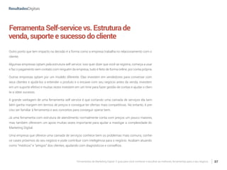 Ferramentas de Marketing Digital: O guia para você conhecer e escolher as melhores ferramentas para o seu negócio 07
FerramentaSelf-servicevs.Estruturade
venda,suporteesucessodocliente
Outro ponto que tem impacto na decisão é a forma como a empresa trabalha no relacionamento com o
cliente.
Algumas empresas optam pela estrutura self service: isso quer dizer que você se registra, começa a usar
e faz o pagamento sem contato com ninguém da empresa, tudo é feito de forma online, por conta própria.
Outras empresas optam por um modelo diferente. Elas investem em vendedores para conversar com
seus clientes e ajudá-los a entender o produto e o encaixe com seu negócio antes da venda, investem
em um suporte efetivo e muitas vezes investem em um time para fazer gestão de contas e ajudar o clien-
te a obter sucesso.
A grande vantagem de uma ferramenta self service é que cortando uma camada de serviços ela tam-
bém ganha margem em termos de preços e consegue ter ofertas mais competitivas. No entanto, é pre-
ciso ser familiar à ferramenta e aos conceitos para conseguir operar bem.
Já uma ferramenta com estrutura de atendimento normalmente conta com preços um pouco maiores,
mas também oferecem um apoio muitas vezes importante para ajudar a mastigar a complexidade do
Marketing Digital.
Uma empresa que oferece uma camada de serviços conhece bem os problemas mais comuns, conhe-
ce cases próximos do seu negócio e pode contribuir com inteligência para o negócio. Acabam atuando
como “médicos” e “amigos” dos clientes, ajudando com diagnósticos e conselhos.
 