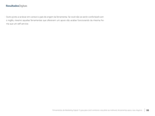Ferramentas de Marketing Digital: O guia para você conhecer e escolher as melhores ferramentas para o seu negócio 08
Outro ponto a se levar em conta é o país de origem da ferramenta. Se você não se sentir confortável com
o inglês, mesmo aquelas ferramentas que oferecem um apoio vão acabar funcionando da mesma for-
ma que um self service.
 