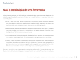 Ferramentas de Marketing Digital: O guia para você conhecer e escolher as melhores ferramentas para o seu negócio 10
Qualacontribuiçãodeumaferramenta
Existem algumas questões que as ferramentas de Marketing Digital devem endereçar. Há algumas con-
tribuições específicas das ferramentas em funções que a área de Marketing é responsável. Entre as ne-
cessidades, estão:
•	 Ajudar a gerar mais Leads, identificá-los e qualificá-los em maior volume: ferramentas de Marke-
ting Digital devem de uma forma geral permitir às empresas melhor alcançarem seu público alvo,
qualificar rapidamente os Leads e enviar os Leads para um vendedor apropriado.
•	 Melhorar gestão de vendas: ferramentas de Marketing Digital ajudam de certa forma a coordenar
melhor as atividades entre Marketing e Vendas e devem ser capazes de ajudar a identificar se um
Lead gerado por Marketing se concretizou em venda.
•	 Ter campanhas mais efetivas: ferramentas de Marketing Digital permitem que empresas mensu-
rem e ajustem suas campanhas de Marketing baseado no que aprenderam com as métricas.
•	 Diminuir custos: a economia é conseguida de várias formas mas destacamos uma: o número de
funcionários necessários para executar de forma coordenada e integrada ações de Marketing Di-
gital. Normalmente com uma boa estratégia de implementação de ferramentas de Marketing Digi-
tal existe uma necessidade menor no número de pessoas para realização das atividades.
Dito isso, é bom reiterar mais uma vez que ferramentas não resolvem tudo! É preciso planejamento, ges-
tão, conhecimento técnico e estratégia para conseguir transformar o uso das ferramentas em resultados.
 