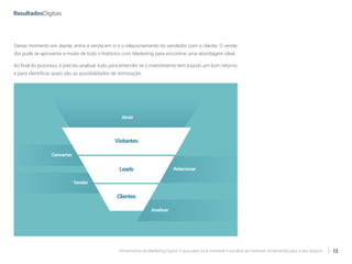 Ferramentas de Marketing Digital: O guia para você conhecer e escolher as melhores ferramentas para o seu negócio 12
Desse momento em diante, entra a venda em si e o relacionamento do vendedor com o cliente. O vende-
dor pode se aproveitar e muito de todo o histórico com Marketing para encontrar uma abordagem ideal.
Ao final do processo, é preciso analisar tudo para entender se o investimento tem trazido um bom retorno
e para identificar quais são as possibilidades de otimização.
Visitantes
Clientes
Atrair
Converter
Vender
Relacionar
Analisar
Leads
 