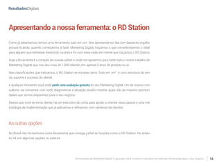 Ferramentas de Marketing Digital: O guia para você conhecer e escolher as melhores ferramentas para o seu negócio 13
Apresentandoanossaferramenta:oRDStation
Como já adiantamos, temos uma ferramenta tudo em um. Nós apresentamos ela com bastante orgulho
porque lá atrás, quando começamos a fazer Marketing Digital, traçamos o que considerávamos o ideal
para alguém que estivesse investindo na área e foi com essa visão em mente que traçamos o RD Station.
Hoje a ferramenta é o coração de nossas ações e onde nos apoiamos para fazer todo o nosso trabalho de
Marketing Digital, que nos deu mais de 1.000 clientes em apenas 2 anos de produto no ar.
Nas classificações que indicamos, o RD Station se encaixa como “tudo em um” e com estrutura de ven-
da, suporte e sucesso do cliente.
A qualquer momento você pode pedir uma avaliação gratuita do seu Marketing Digital. Um de nossos con-
sultores vai conversar com você, diagnosticar a situação atual e mostrar quais são as maiores oportuni-
dades que vemos disponíveis para o seu negócio.
Depois que você se torna cliente, há um executivo de conta para ajudar a orientar seus passos e uma me-
todologia de implementação que já aplicamos e refinamos com centenas de clientes
Asoutrasopções
No Brasil não há nenhuma outra ferramenta que consiga juntar as funções como o RD Station. No entan-
to, há sim algumas opções no exterior.
 