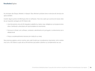 Ferramentas de Marketing Digital: O guia para você conhecer e escolher as melhores ferramentas para o seu negócio 14
As principais são Eloqua, Marketo e Hubspot. Elas oferecem produtos bons e estrutura de serviços de
apoio também.
Existem alguns pontos de diferenças entre os softwares. Para nós e pelo que ouvimos de nossos clien-
tes as 3 grandes vantagens do RD Station são:
•	 Uma ferramenta única de BI integrada à plataforma, dando mais inteligência na tomada de deci-
sões e facilitando a descoberta de oportunidades de crescimento;
•	 Estrutura no Brasil, com software, conteúdo e atendimento em português e conhecimento da re-
alidade local;
•	 Preços consideravelmente menores (em média 5x ou mais).
Nas próximas páginas vamos mostrar, para cada função que consideramos importante, como resolve-
mos com o RD Station e quais são as ferramentas que podem substituir ou complementar seu uso.
 