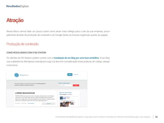 Ferramentas de Marketing Digital: O guia para você conhecer e escolher as melhores ferramentas para o seu negócio 15
Atração
Nesse bloco vamos falar um pouco sobre como atrair mais tráfego para o site da sua empresa, princi-
palmente através da produção de conteúdo e do Google (tanto as buscas orgânicas quanto as pagas).
Produçãodeconteúdo
COMORESOLVEMOSCOMORDSTATION
Os clientes do RD Station podem contar com a instalação de um blog por uma taxa simbólica. Esse blog
usa a plataforma Wordpress (wordpress.org) e já leva em consideração boas práticas de código, design
e estrutura.
 