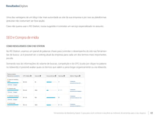 Ferramentas de Marketing Digital: O guia para você conhecer e escolher as melhores ferramentas para o seu negócio 17
Uma das vantagens de um blog é dar mais autoridade ao site da sua empresa e por isso as plataformas
gratuitas não costumam ser boa opção.
Caso não queira usar o RD Station, nossa sugestão é contratar um serviço especializado no assunto.
SEOeComprademídia
COMORESOLVEMOSCOMORDSTATION
No RD Station, usamos um painel de palavras chave para controlar o desempenho do site nas ferramen-
tas de busca. Lá é possível ver o ranking atual da empresa para cada um dos termos mais importantes
pra ela.
Somando isso às informações do volume de buscas, competição e do CPC (custo por clique na palavra
no Adwords), é possível avaliar quais os termos que valem a pena brigar organicamente ou via Adwords.
 