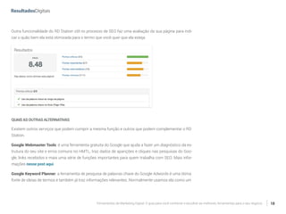 Ferramentas de Marketing Digital: O guia para você conhecer e escolher as melhores ferramentas para o seu negócio 18
Outra funcionalidade do RD Station útil no processo de SEO faz uma avaliação da sua página para indi-
car o quão bem ela está otimizada para o termo que você quer que ela esteja.
QUAISASOUTRASALTERNATIVAS
Existem outros serviços que podem cumprir a mesma função e outros que podem complementar o RD
Station.
Google Webmaster Tools: é uma ferramenta gratuita do Google que ajuda a fazer um diagnóstico da es-
trutura do seu site e erros comuns no HMTL, traz dados de aparições e cliques nas pesquisas do Goo-
gle, links recebidos e mais uma série de funções importantes para quem trabalha com SEO. Mais infor-
mações nesse post aqui.
Google Keyword Planner: a ferramenta de pesquisa de palavras chave do Google Adwords é uma ótima
fonte de ideias de termos e também já traz informações relevantes. Normalmente usamos ela como um
 
