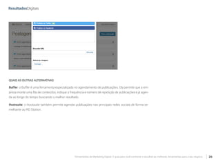 Ferramentas de Marketing Digital: O guia para você conhecer e escolher as melhores ferramentas para o seu negócio 20
QUAISASOUTRASALTERNATIVAS
Buffer: o Buffer é uma ferramenta especializada no agendamento de publicações. Ela permite que a em-
presa monte uma fila de conteúdos, indique a frequência e número de repetição de publicações e já agen-
da ao longo do tempo buscando o melhor resultado.
Hootsuite: o Hootsuite também permite agendar publicações nas principais redes sociais de forma se-
melhante ao RD Station.
 