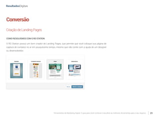Ferramentas de Marketing Digital: O guia para você conhecer e escolher as melhores ferramentas para o seu negócio 21
Conversão
CriaçãodeLandingPages
COMORESOLVEMOSCOMORDSTATION
O RD Station possui um bom criador de Landing Pages, que permite que você coloque sua página de
captura de contatos no ar em pouquíssimo tempo, mesmo que não conte com a ajuda de um designer
ou desenvolvedor.
 