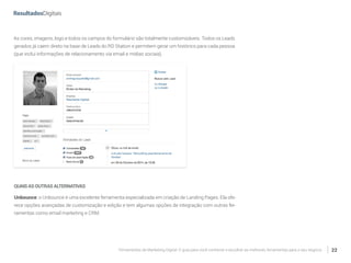 Ferramentas de Marketing Digital: O guia para você conhecer e escolher as melhores ferramentas para o seu negócio 22
As cores, imagens, logo e todos os campos do formulário são totalmente customizáveis. Todos os Leads
gerados já caem direto na base de Leads do RD Station e permitem gerar um histórico para cada pessoa
(que inclui informações de relacionamento via email e mídias sociais).
QUAISASOUTRASALTERNATIVAS
Unbounce: o Unbounce é uma excelente ferramenta especializada em criação de Landing Pages. Ela ofe-
rece opções avançadas de customização e edição e tem algumas opções de integração com outras fer-
ramentas como email marketing e CRM.
 