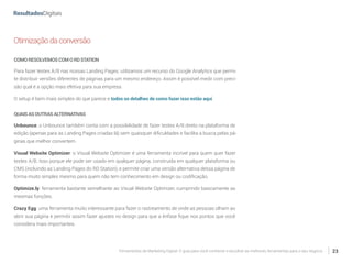 Ferramentas de Marketing Digital: O guia para você conhecer e escolher as melhores ferramentas para o seu negócio 23
Otimizaçãodaconversão
COMORESOLVEMOSCOMORDSTATION
Para fazer testes A/B nas nossas Landing Pages, utilizamos um recurso do Google Analytics que permi-
te distribuir versões diferentes de páginas para um mesmo endereço. Assim é possível medir com preci-
são qual é a opção mais efetiva para sua empresa.
O setup é bem mais simples do que parece e todos os detalhes de como fazer isso estão aqui.
QUAISASOUTRASALTERNATIVAS
Unbounce: o Unbounce também conta com a possibilidade de fazer testes A/B direto na plataforma de
edição (apenas para as Landing Pages criadas lá) sem quaisquer dificuldades e facilita a busca pelas pá-
ginas que melhor convertem.
Visual Website Optimizer: o Visual Website Optimizer é uma ferramenta incrível para quem quer fazer
testes A/B. Isso porque ele pode ser usado em qualquer página, construída em qualquer plataforma ou
CMS (incluindo as Landing Pages do RD Station), e permite criar uma versão alternativa dessa página de
forma muito simples mesmo para quem não tem conhecimento em design ou codificação.
Optimize.ly: ferramenta bastante semelhante ao Visual Website Optimizer, cumprindo basicamente as
mesmas funções.
Crazy Egg: uma ferramenta muito interessante para fazer o rastreamento de onde as pessoas olham ao
abrir sua página e permitir assim fazer ajustes no design para que a ênfase fique nos pontos que você
considera mais importantes.
 