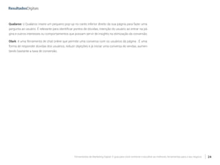 Ferramentas de Marketing Digital: O guia para você conhecer e escolher as melhores ferramentas para o seu negócio 24
Qualaroo: o Qualaroo insere um pequeno pop-up no canto inferior direito da sua página para fazer uma
pergunta ao usuário. É relevante para identificar pontos de dúvidas, intenção do usuário ao entrar na pá-
gina e outros interesses ou comportamentos que possam servir de insights na otimização da conversão.
Olark: é uma ferramenta de chat online que permite uma conversa com os usuários da página . É uma
forma de responder dúvidas dos usuários, reduzir objeções e já iniciar uma conversa de vendas, aumen-
tando bastante a taxa de conversão.
 