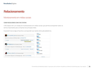 Ferramentas de Marketing Digital: O guia para você conhecer e escolher as melhores ferramentas para o seu negócio 25
Relacionamento
Monitoramentoemmídiassociais
COMORESOLVEMOSCOMORDSTATION
O RD Station tem um módulo de monitoramento em mídias sociais que permite acompanhar todos os
termos importantes para a empresa nas principais redes.
É possível marcar alguns favoritos e já responder aos tweets direto pela plataforma.
 