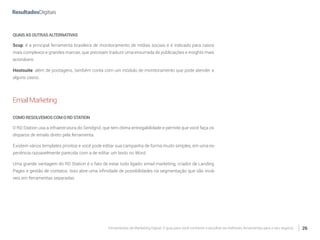 Ferramentas de Marketing Digital: O guia para você conhecer e escolher as melhores ferramentas para o seu negócio 26
QUAISASOUTRASALTERNATIVAS
Scup: é a principal ferramenta brasileira de monitoramento de mídias sociais e é indicado para casos
mais complexos e grandes marcas, que precisam traduzir uma enxurrada de publicações e insights mais
acionáveis.
Hootsuite: além de postagens, também conta com um módulo de monitoramento que pode atender a
alguns casos.
EmailMarketing
COMORESOLVEMOSCOMORDSTATION
O RD Station usa a infraestrutura do Sendgrid, que tem ótima entregabilidade e permite que você faça os
disparos de emails direto pela ferramenta.
Existem vários templates prontos e você pode editar sua campanha de forma muito simples, em uma ex-
periência razoavelmente parecida com a de editar um texto no Word.
Uma grande vantagem do RD Station é o fato de estar tudo ligado: email marketing, criador de Landing
Pages e gestão de contatos. Isso abre uma infinidade de possibilidades na segmentação que são inviá-
veis em ferramentas separadas.
 