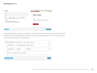Ferramentas de Marketing Digital: O guia para você conhecer e escolher as melhores ferramentas para o seu negócio 27
É possível segmentar o disparo por cargo, data, número de conversões, data das conversões, tags, fonte
de tráfego, eventos realizados (interesses) entre várias outras possibilidades. Isso faz com que você pos-
sa ser muito mais assertivo nas campanhas.
 