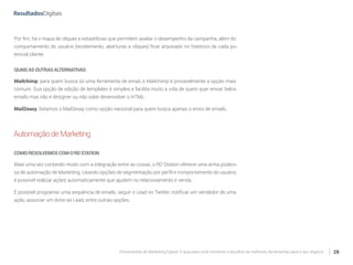 Ferramentas de Marketing Digital: O guia para você conhecer e escolher as melhores ferramentas para o seu negócio 28
Por fim, há o mapa de cliques e estastíticas que permitem avaliar o desempenho da campanha, além do
comportamento do usuário (recebimento, aberturas e cliques) ficar arquivado no histórico de cada po-
tencial cliente.
QUAISASOUTRASALTERNATIVAS
Mailchimp: para quem busca só uma ferramenta de email, o Mailchimp é provavelmente a opção mais
comum. Sua opção de edição de templates é simples e facilita muito a vida de quem quer enviar belos
emails mas não é designer ou não sabe desenvolver o HTML.
Mail2easy: listamos o Mail2esay como opção nacional para quem busca apenas o envio de emails.
AutomaçãodeMarketing
COMORESOLVEMOSCOMORDSTATION
Mais uma vez contando muito com a integração entre as coisas, o RD Station oferece uma arma podero-
sa de automação de Marketing. Usando opções de segmentação por perfil e comportamento do usuário,
é possível realizar ações automaticamente que ajudem no relacionamento e venda.
É possível programar uma sequência de emails, seguir o Lead no Twitter, notificar um vendedor de uma
ação, associar um dono ao Lead, entre outras opções.
 
