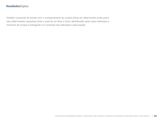 Ferramentas de Marketing Digital: O guia para você conhecer e escolher as melhores ferramentas para o seu negócio 29
Também é possível, de acordo com o comportamento do usuário (clicar em determinado email, preen-
cher determinados requisitos), levar o Lead de um fluxo a outro, identificando assim seus interesses e
momento de compra e entregando um conteúdo mais relevante a cada ocasião.
 