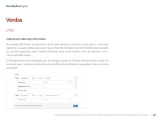 Ferramentas de Marketing Digital: O guia para você conhecer e escolher as melhores ferramentas para o seu negócio 30
Vendas
CRM
COMORESOLVEMOSCOMORDSTATION
Na verdade o RD Station é justamente o limite entre Marketing e Vendas, o ponto onde o Lead sai do
Marketing e vai para vendas (que é quem usa o CRM). No RD Station fica todo o histórico de interações
do Lead com Marketing: quais materiais ele baixou, quais emails recebeu, como se relacionou com a
marca nas redes sociais.
O RD Station conta com integração com as principais opções de CRM do mercado, assim o Lead é di-
recionado para o vendedor e já leva todas essas informações do histórico que ajudam muito na hora da
abordagem.
 