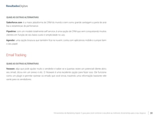 Ferramentas de Marketing Digital: O guia para você conhecer e escolher as melhores ferramentas para o seu negócio 31
QUAISASOUTRASALTERNATIVAS
Salesforce.com: é a maior plataforma de CRM do mundo e tem como grande vantagem a parte de aná-
lise e estatísticas de perfomance.
Pipedrive: com um modelo totalmente self service, é uma opção de CRM que vem conquistando muitos
clientes em função de seu baixo custo e simplicidade no uso.
Agendor: uma opção brazuca que também fica na nuvem, conta com aplicativos mobile e cumpre bem
o seu papel.
EmailTracking
QUAISASOUTRASALTERNATIVAS
Yesware: algo que pode ajudar muito o vendedor é saber se e quantas vezes um potencial cliente abriu
seu email, clicou em um anexo e etc. O Yesware é uma excelente opção para fazer isso. Ele funciona
como um plugin e permite rastrear os emails que você envia, trazendo uma informação bastante rele-
vante para os vendedores.
 