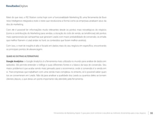 Ferramentas de Marketing Digital: O guia para você conhecer e escolher as melhores ferramentas para o seu negócio 33
Mais do que isso, o RD Station conta hoje com a funcionalidade Marketing BI, uma ferramenta de Busi-
ness Inteligence integrada a todo o resto que revoluciona a forma como as empresas analisam seus da-
dos de marketing.
Com ele é possível ter informações muito relevantes desde os pontos mais estratégicos do negócio
(como a contribuição do Marketing para vendas, a duração do ciclo de venda, as tendências) até pontos
mais operacionais (as campanhas que geraram Leads com maior probabilidade de conversão, os emails
que melhor fizeram o Lead andar no funil, os conteúdos que foram melhor aceitos).
Com isso, o nível de insights é alto e focado em dados reais do seu negócio em específico, encontrando
os principais pontos de alavancagem.
QUAISASOUTRASALTERNATIVAS
Google Analytics: o Google Analytics é a ferramenta mais utilizada no mundo para análise de dados em
websites. Ele permite entender o tráfego e suas diferentes fontes e o básico da taxa de conversão. Seu
maior problema é que acaba sendo mais pensado para o ecommerce, onde a conversão é a venda em
si. Para empresas que trabalham com uma venda mais complexa, no entanto, só é possível saber quan-
tos se converteram em Leads. Não dá para analisar a qualidade dos Leads ou quantos deles se tornam
clientes depois, o que deixa um ponto importante não atendido pela ferramenta.
 