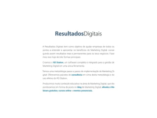 A Resultados Digitais tem como objetivo de ajudar empresas de todos os
portes a entender e aproveitar os benefícios do Marketing Digital, conse-
guindo assim resultados reais e permanentes para os seus negócios. Faze-
mos isso hoje de três formas principais:
Criamos o RD Station, um software completo e integrado para a gestão de
Marketing Digital em uma única ferramenta.
Temos uma metodologia passo a passo de implementação de Marketing Di-
gital. Oferecemos pacotes de consultoria em cima desta metodologia e do
uso efetivo do RD Station.
Produzimos muito conteúdo educativo na área de Marketing Digital, que dis-
ponibizamos em forma de posts no blog de Marketing Digital, eBooks e We-
binars gratuitos, cursos online e eventos presenciais.
 
