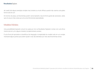 Ferramentas de Marketing Digital: O guia para você conhecer e escolher as melhores ferramentas para o seu negócio 06
de Leads) são alguns exemplos simples mas inviáveis ou muito difíceis quando não usamos uma plata-
forma tudo em um.
Em termos de preço, as ferramentas podem variar bastante, mas de forma geral são acessíveis, ainda
que um pouco mais caras que uma única ferramenta especializada.
Modeloshíbridos
Uma possibilidade bastante comum (e usada por nós na Resultados Digitais) é contar com uma ferra-
menta tudo em um e alguns módulos complementares avulsos.
É uma forma de aproveitar os benefícios da integração e simplicidade do modelo tudo em um comple-
mentando alguns pontos que podem ajudar e não são atendidos por meio das ferramentas extras.
 