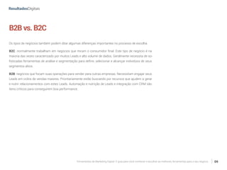 Ferramentas de Marketing Digital: O guia para você conhecer e escolher as melhores ferramentas para o seu negócio 09
B2Bvs.B2C
Os tipos de negócios também podem ditar algumas diferenças importantes no processo de escolha.
B2C: normalmente trabalham em negócios que miram o consumidor final. Este tipo de negócio é na
maioria das vezes caracterizado por muitos Leads e alto volume de dados. Geralmente necessita de so-
fisticadas ferramentas de análise e segmentação para definir, selecionar e alcançar indivíduos de seus
segmentos alvos.
B2B: negócios que focam suas operações para vender para outras empresas. Necessitam engajar seus
Leads em ciclos de vendas maiores. Prioritariamente estão buscando por recursos que ajudem a gerar
e nutrir relacionamentos com estes Leads. Automação e nutrição de Leads e integração com CRM são
itens críticos para conseguirem boa performance.
 
