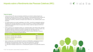 Imposto sobre o Rendimento das Pessoas Coletivas (IRC)
30© 2016. Para informações, contacte Deloitte & Associados, SROC S.A.
Taxas do imposto
• A taxa normal do IRC para as empresas residentes que exercem a título principal uma
atividade de natureza comercial, industrial ou agrícola, ou para estabelecimentos estáveis de
empresas não residentes que exercem essas atividades é de 21%, à qual acresce, na
maioria dos concelhos, a derrama municipal à taxa máxima de 1,5%, incidente sobre o lucro
tributável.
• Os sujeitos passivos que sejam qualificados como PME, nos termos da legislação aplicável,
beneficiam de uma taxa reduzida de 17% sobre os primeiros € 15.000 de matéria coletável.
A aplicação da redução de taxa em apreço está, contudo, sujeita às regras de minimis de
auxílio comunitário.
• Sobre a parte do lucro tributável superior a € 1.500.000 sujeito e não isento de IRC apurado
por sujeitos passivos residentes em território português que exerçam, a título principal, uma
atividade de natureza comercial, industrial ou agrícola e por não residentes com
estabelecimento estável em território português, incidem as taxas adicionais, a título de
derrama estadual, constantes da tabela seguinte:
• Assim, sempre que o lucro tributável for superior a € 35.000.000, a aplicação das taxas é
efetuada de forma escalonada, sendo que o valor de € 6.000.000 (€ 7.500.000 -
€ 1.500.000) é tributado à taxa de 3%, o valor de € 27.500.000 (€ 35.000.000 -
€ 7.500.000) é tributado à taxa de 5% e o remanescente (superior a € 35.000.000) à taxa de
7%.
Lucro tributável Taxas
De mais de € 1.500.000 até € 7.500.000 3%
De mais de € 7.500.000 até € 35.000.000 5%
Superior a € 35.000.000 7%
 