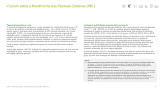 Imposto sobre o Rendimento das Pessoas Coletivas (IRC)
36© 2016. Para informações, contacte Deloitte & Associados, SROC S.A.
Pagamento especial por conta
O montante do pagamento especial por conta é calculado com referência à diferença entre 1%
do volume de negócios do período de tributação anterior – com o limite mínimo de € 1.000 e,
quando superior, será igual a este limite acrescido de 20% da parte excedente, com o limite
máximo de € 70.000 – e o montante dos pagamentos por conta efetuado no período de
tributação anterior. O pagamento especial por conta deverá ser efetuado no 3.º mês do
respetivo período de tributação ou em duas prestações, nos 3.º e 10.º mês do referido período.
Estão, ainda, previstas várias especificidades a considerar no cálculo do pagamento especial
por conta aplicável a alguns sectores, nomeadamente de revenda de combustíveis e tabacos.
Prevê-se ainda a dispensa do pagamento especial por conta para determinados sujeitos
passivos.
Quando seja aplicável o RETGS, é devido um pagamento especial por conta por cada uma das
sociedades do grupo, incluindo a sociedade dominante, calculados individualmente como se
este regime não fosse aplicável.
Limitação à dedutibilidade de gastos de financiamento
Os gastos de financiamento líquidos são dedutíveis até à concorrência do maior dos seguintes
limites (1) (2): (i) € 1.000.000, ou; (ii) 30% do resultado antes de depreciações, gastos de
financiamento líquidos e impostos, corrigido para efeitos fiscais. Nos períodos de tributação
iniciados entre 2015 e 2016, o limite referido em (ii) supra é de 50% em 2015 e 40% em 2016.
Os gastos de financiamento líquidos não dedutíveis podem ser deduzidos ao lucro tributável de
1 ou mais dos 5 períodos de tributação posteriores, conjuntamente com os gastos de
financiamento líquidos desse mesmo período, observando-se as limitações anteriormente
mencionadas. Sempre que o montante dos gastos de financiamento líquidos deduzidos seja
inferior a 30% do resultado antes de depreciações, gastos de financiamento líquidos e
impostos, a parte não utilizada desse limite acresce ao limite de cada 1 dos 5 períodos de
tributação posteriores, até à sua integral realização.
Quando se aplique o RETGS, a sociedade dominante pode optar por aplicar este regime aos
gastos de financiamento líquidos do grupo, para efeitos da determinação do lucro tributável do
grupo, ao invés da sua aferição ser efetuada numa base individual.
NOTAS:
(1) Destas regras são excluídas entidades sujeitas à supervisão do Banco de Portugal e da Autoridade de Supervisão
de Seguros e Fundos de Pensões, assim como as sucursais em Portugal de instituições de crédito e outras
instituições financeiras ou empresas de seguros e às sociedades de titularização de créditos constituídas nos
termos do Decreto-Lei n.º 453/99, de 5 de novembro.
(2) Por gastos de financiamento líquidos deve entender-se as importâncias devidas ou associadas à remuneração
de capitais alheios, designadamente juros de descobertos bancários e de empréstimos obtidos a curto e longo
prazo, juros de obrigações e outros títulos assimilados, amortizações de descontos ou de prémios
relacionados com empréstimos obtidos, amortizações de custos acessórios incorridos em ligação com a
obtenção de empréstimos, encargos financeiros relativos a locações financeiras, bem como as diferenças de
câmbio provenientes de empréstimos em moeda estrangeira, deduzidas dos rendimentos de idêntica
natureza.
 
